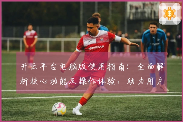 开云平台电脑版使用指南：全面解析核心功能及操作体验，助力用户轻松掌握平台技巧