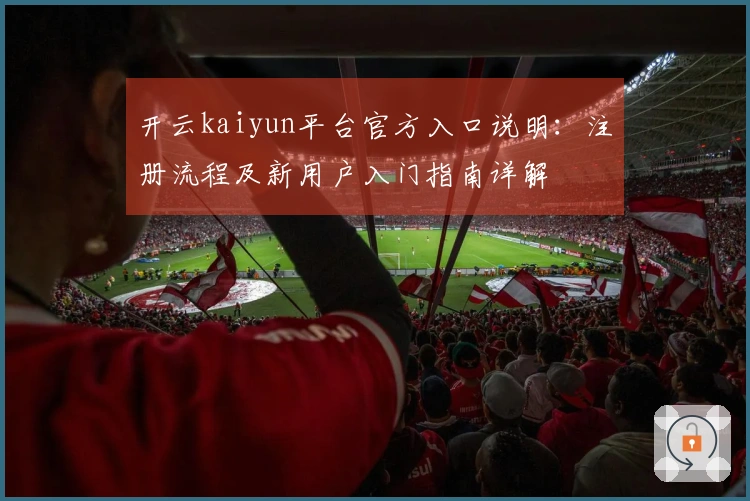 开云kaiyun平台官方入口说明：注册流程及新用户入门指南详解